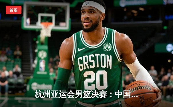 杭州亚运会男篮决赛：中国队逆转日本登顶 赵继伟关键三分定乾坤