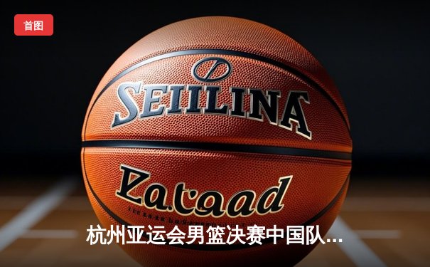 杭州亚运会男篮决赛中国队逆转夺冠，张镇麟27分上演王者归来