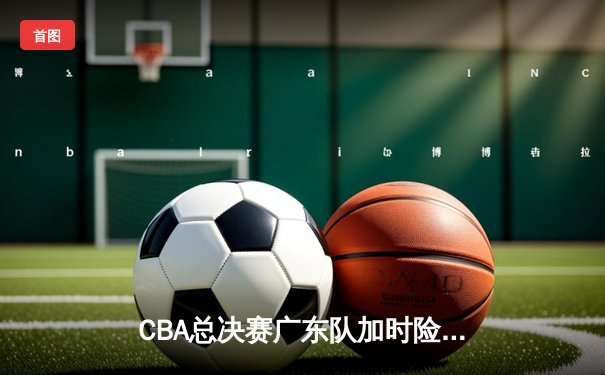 CBA总决赛广东队加时险胜辽宁 赵睿47分创生涯新高