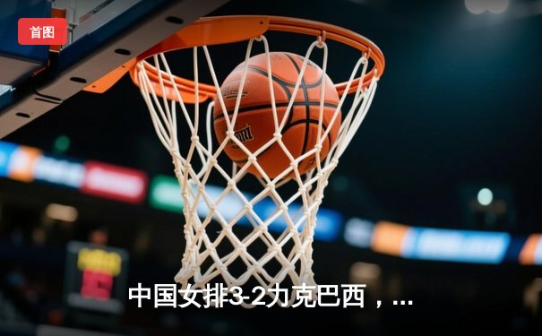 中国女排3-2力克巴西，朱婷回归首秀狂砍28分助队夺开门红
