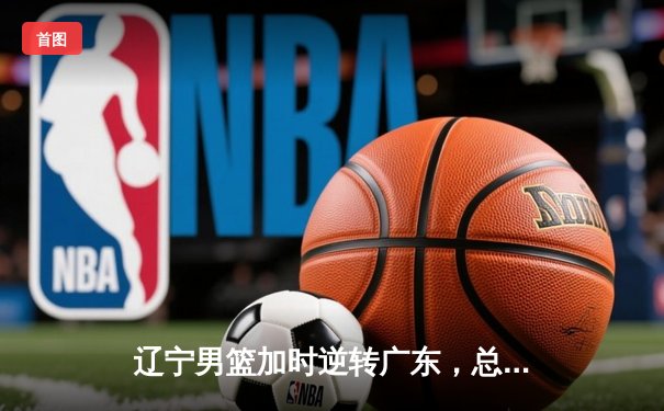 辽宁男篮加时逆转广东，总决赛2-0领先夺赛点