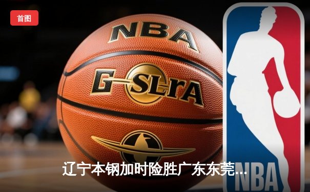 辽宁本钢加时险胜广东东莞 赵继伟33+8+5率队夺赛点