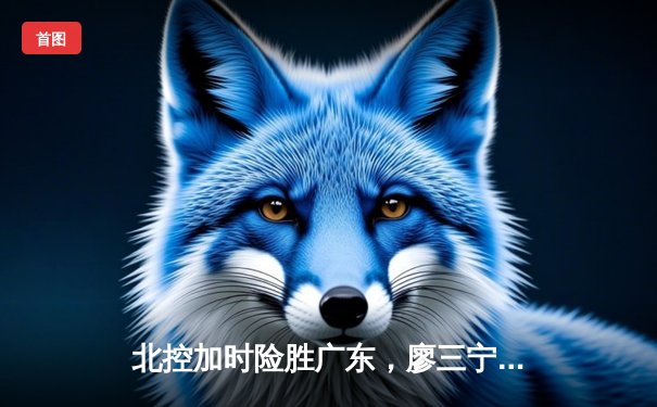 北控加时险胜广东，廖三宁31分力挽狂澜创生涯新高