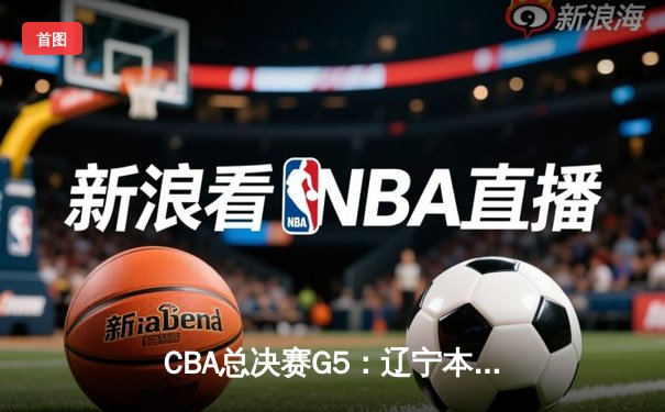 CBA总决赛G5：辽宁本钢加时险胜广东宏远 实现三连冠伟业