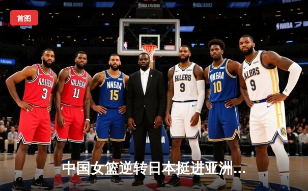 中国女篮逆转日本挺进亚洲杯决赛 韩旭狂砍26分15篮板统治内线