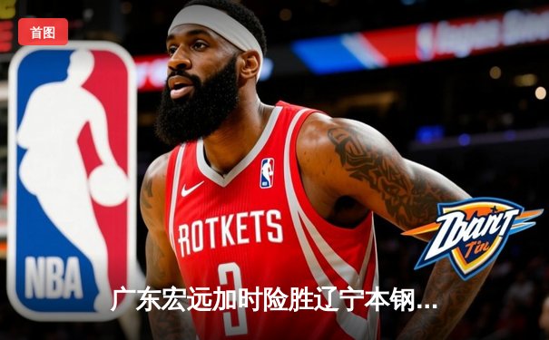 广东宏远加时险胜辽宁本钢，胡明轩35分率队夺赛点